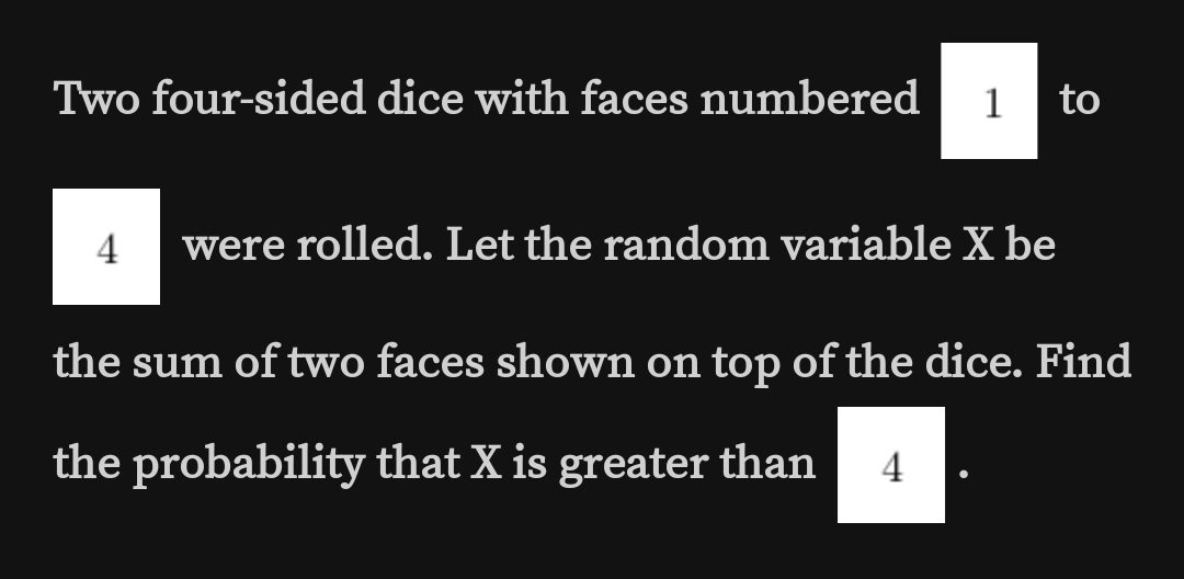 Two four-sided dice with faces numbered
1 to
4
were rolled. Let the random variable X be
the sum of two faces shown on top of the dice. Find
the probability that X is greater than
4
