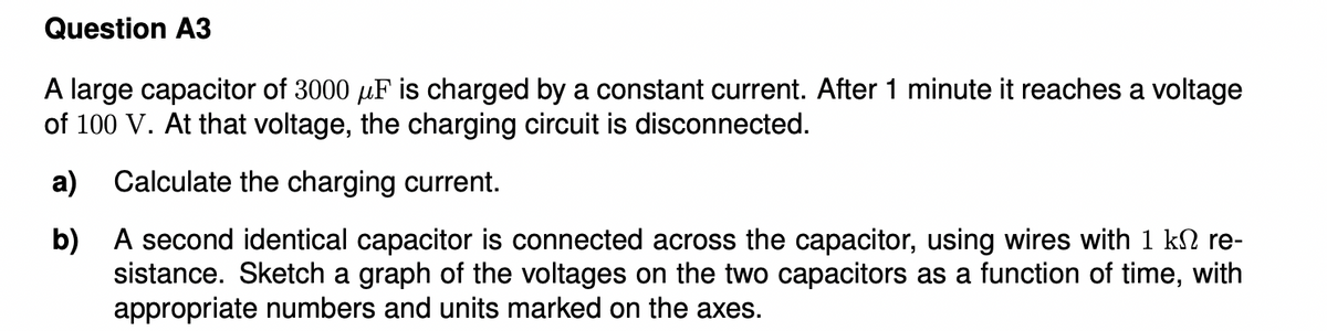 Question A3
A large capacitor of 3000 µF is charged by a constant current. After 1 minute it reaches a voltage
of 100 V. At that voltage, the charging circuit is disconnected.
a)
Calculate the charging current.
b) A second identical capacitor is connected across the capacitor, using wires with 1 k2 re-
sistance. Sketch a graph of the voltages on the two capacitors as a function of time, with
appropriate numbers and units marked on the axes.
