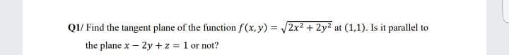 Q1/ Find the tangent plane of the function f(x, y) = 2x² + 2y2 at (1,1). Is it parallel to
the plane x – 2y +z = 1 or not?

