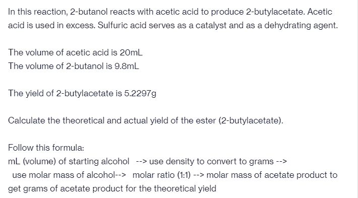 In this reaction, 2-butanol reacts with acetic acid to produce 2-butylacetate. Acetic
acid is used in excess. Sulfuric acid serves as a catalyst and as a dehydrating agent.
The volume of acetic acid is 20ml
The volume of 2-butanol is 9.8mL
The yield of 2-butylacetate is 5.2297g
Calculate the theoretical and actual yield of the ester (2-butylacetate).
Follow this formula:
ml (volume) of starting alcohol --> use density to convert to grams -->
use molar mass of alcohol--> molar ratio (1:1) --> molar mass of acetate product to
get grams of acetate product for the theoretical yield
