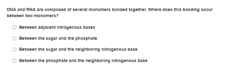 DNA and RNA are composed of several monomers bonded together. Where does this bonding occur
between two monomers?
Between adjacent nitrogenous bases
Between the sugar and the phosphate
Between the sugar and the neighboring nitrogenous base
Between the phosphate and the neighboring nitrogenous base
