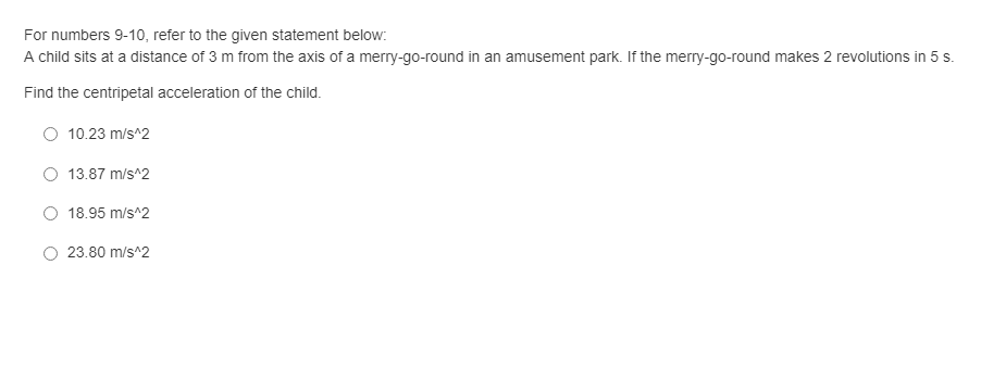 For numbers 9-10, refer to the given statement below:
A child sits at a distance of 3 m from the axis of a merry-go-round in an amusement park. If the merry-go-round makes 2 revolutions in 5 s.
Find the centripetal acceleration of the child.
O 10.23 m/s^2
13.87 m/s^2
O 18.95 m/s^2
23.80 m/s^2
