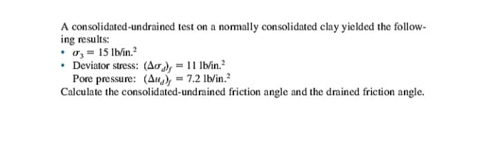 A consolidated-undrained test on a normally consolidated clay yielded the follow-
ing results:
• o, = 15 lb/in.?
• Deviator stress: (Ao = 11 lb/in.?
Pore pressure: (Au, = 7.2 lb/in.?
Calculate the consolidated-undrained friction angle and the drained friction angle.
