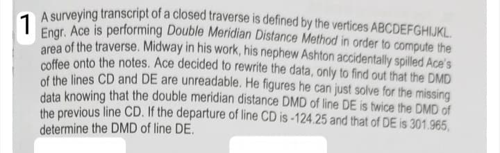 A surveving transcript of a closed traverse is defined by the vertices ABCDEFGHIJKL.
1
Enor. Ace is performing Double Meridian Distance Method in order to compute the
area of the traverse. Midway in his work, his nephew Ashton accidentally spilled Ace's
coffee onto the notes. Ace decided to rewrite the data, only to find out that the DMD
of the lines CD and DE are unreadable. He figures he can just solve for the missing
data knowing that the double meridian distance DMD of line DE is twice the DMD of
the previous line CD. If the departure of line CD is -124.25 and that of DE is 301.965,
determine the DMD of line DE.
