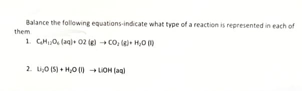 Balance the following equations-indicate what type of a reaction is represented in each of
them.
1. C6H12O6 (aq)+ 02 (g) → CO₂ (g)+ H₂O (1)
2. Li₂O (S) + H₂O (1) LiOH(aq)