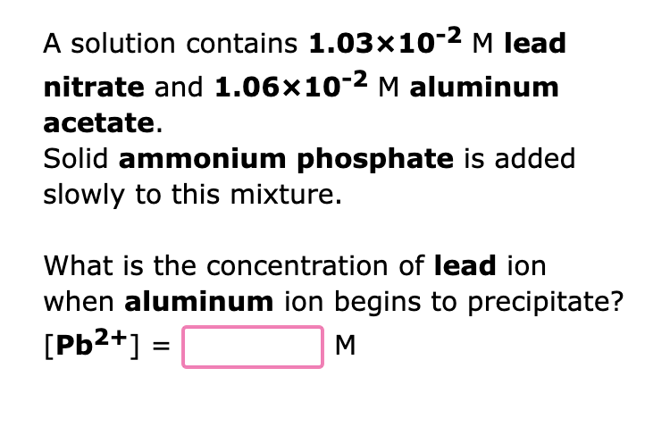 A solution contains 1.03x10-² M lead
nitrate and 1.06x10-2 M aluminum
acetate.
Solid ammonium phosphate is added
slowly to this mixture.
What is the concentration of lead ion
when aluminum ion begins to precipitate?
[Pb²+] =
M
