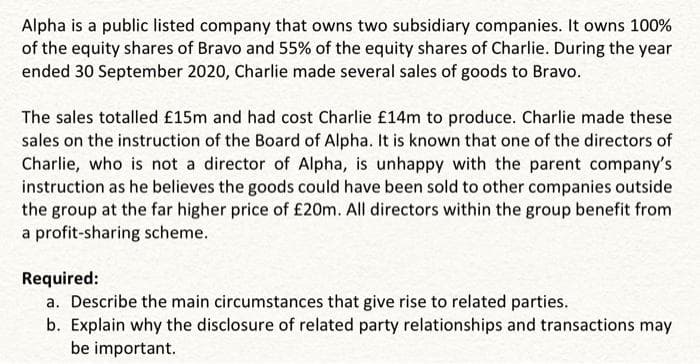 Alpha is a public listed company that owns two subsidiary companies. It owns 100%
of the equity shares of Bravo and 55% of the equity shares of Charlie. During the year
ended 30 September 2020, Charlie made several sales of goods to Bravo.
The sales totalled £15m and had cost Charlie £14m to produce. Charlie made these
sales on the instruction of the Board of Alpha. It is known that one of the directors of
Charlie, who is not a director of Alpha, is unhappy with the parent company's
instruction as he believes the goods could have been sold to other companies outside
the group at the far higher price of £20m. All directors within the group benefit from
a profit-sharing scheme.
Required:
a. Describe the main circumstances that give rise to related parties.
b. Explain why the disclosure of related party relationships and transactions may
be important.