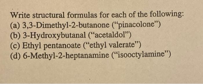Write structural formulas for each of the following:
(a) 3,3-Dimethyl-2-butanone ("pinacolone")
(b) 3-Hydroxybutanal ("acetaldol")
(c) Ethyl pentanoate ("ethyl valerate")
(d) 6-Methyl-2-heptanamine ("isooctylamine")