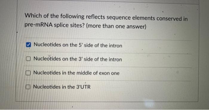 Which of the following reflects sequence elements conserved in
pre-mRNA splice sites? (more than one answer)
Nucleotides on the 5' side of the intron
Nucleotides on the 3' side of the intron
Nucleotides in the middle of exon one
Nucleotides in the 3'UTR