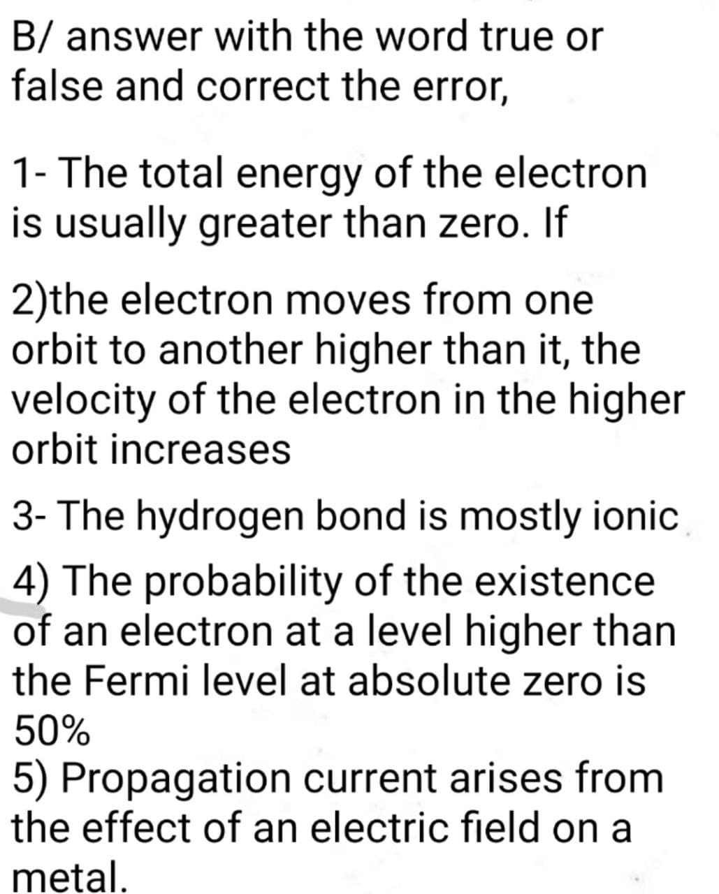 B/ answer with the word true or
false and correct the error,
1- The total energy of the electron
is usually greater than zero. If
2)the electron moves from one
orbit to another higher than it, the
velocity of the electron in the higher
orbit increases
3- The hydrogen bond is mostly ionic
4) The probability of the existence
of an electron at a level higher than
the Fermi level at absolute zero is
50%
5) Propagation current arises from
the effect of an electric field on a
metal.
