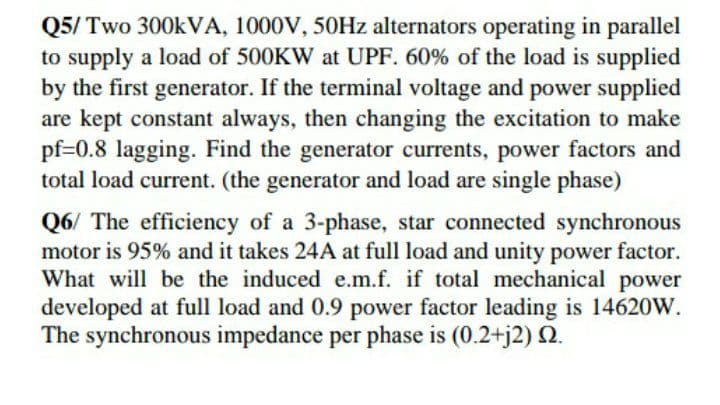 Q5/ Two 300KVA, 1000V, 50HZ alternators operating in parallel
to supply a load of 500KW at UPF. 60% of the load is supplied
by the first generator. If the terminal voltage and power supplied
are kept constant always, then changing the excitation to make
pf=0.8 lagging. Find the generator currents, power factors and
total load current. (the generator and load are single phase)
Q6/ The efficiency of a 3-phase, star connected synchronous
motor is 95% and it takes 24A at full load and unity power factor.
What will be the induced e.m.f. if total mechanical power
developed at full load and 0.9 power factor leading is 14620W.
The synchronous impedance per phase is (0.2+j2) 2.
