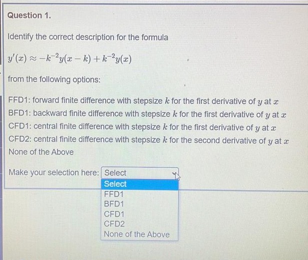 Question 1.
Identify the correct description for the formula
y'(x) -ky(x – k) + k ?y(x)
from the following options:
FFD1: forward finite difference with stepsize k for the first derivative of y at x
BFD1: backward finite difference with stepsize k for the first derivative of y at x
CFD1: central finite difference with stepsize k for the first derivative of y at x
CFD2: central finite difference with stepsize k for the second derivative of y at x
None of the Above
Make your selection here: Select
Select
FFD1
BFD1
CFD1
CFD2
None of the Above
