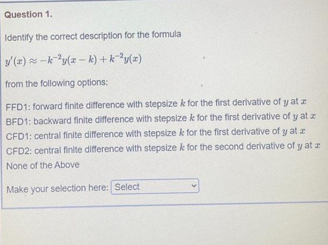 Question 1.
Identify the correct description for the formula
y (x) -k-?y(x – k) + k-?y(x)
from the following options:
FFD1: forward finite difference with stepsize k for the first derivative of y at a
BFD1: backward finite difference with stepsize k for the first derivative of y at x
CFD1: central finite difference with stepsize k for the first derivative of y at x
CFD2: central finite difference with stepsize k for the second derivative of y at x
None of the Above
Make your selection here: Select
