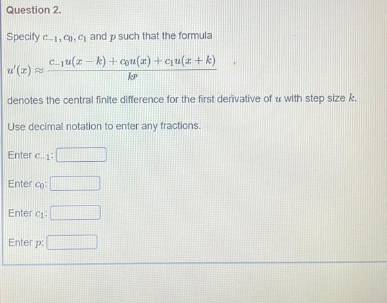 Question 2.
Specify c_1, co, C1 and p such that the formula
c_1u(x – k) + cou(x) +cu(x+ k)
u(x) 2
denotes the central finite difference for the first derivative of u with step size k.
Use decimal notation to enter any fractions.
Enter c-1:
Enter co:
Enter c
Enter p:
