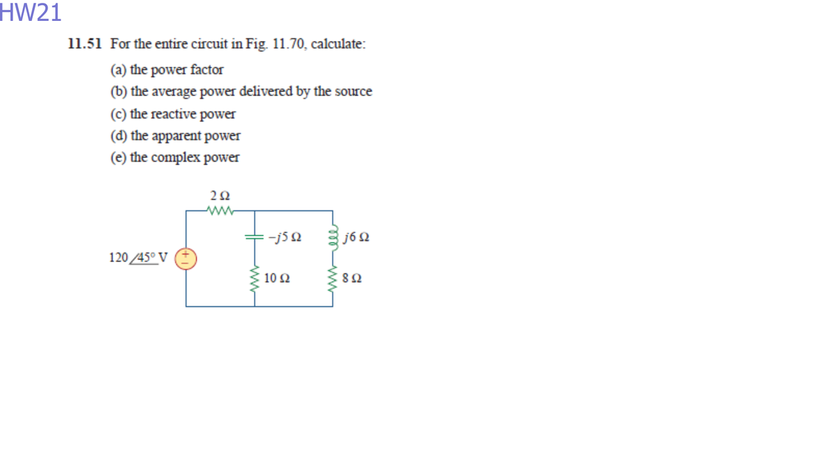 HW21
11.51 For the entire circuit in Fig. 11.70, calculate:
(a) the power factor
(b) the average power delivered by the source
(c) the reactive power
(d) the apparent power
(e) the complex power
j6 2
120 45° V
10 2
82
ww
