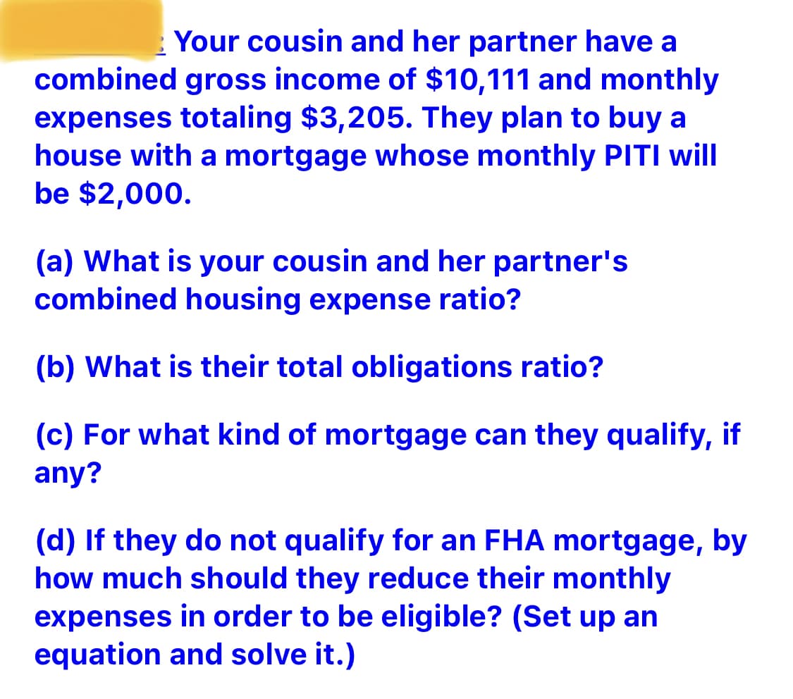 Your cousin and her partner have a
combined gross income of $10,111 and monthly
expenses totaling $3,205. They plan to buy a
house with a mortgage whose monthly PITI will
be $2,000.
(a) What is your cousin and her partner's
combined housing expense ratio?
(b) What is their total obligations ratio?
(c) For what kind of mortgage can they qualify, if
any?
(d) If they do not qualify for an FHA mortgage, by
how much should they reduce their monthly
expenses in order to be eligible? (Set up an
equation and solve it.)
