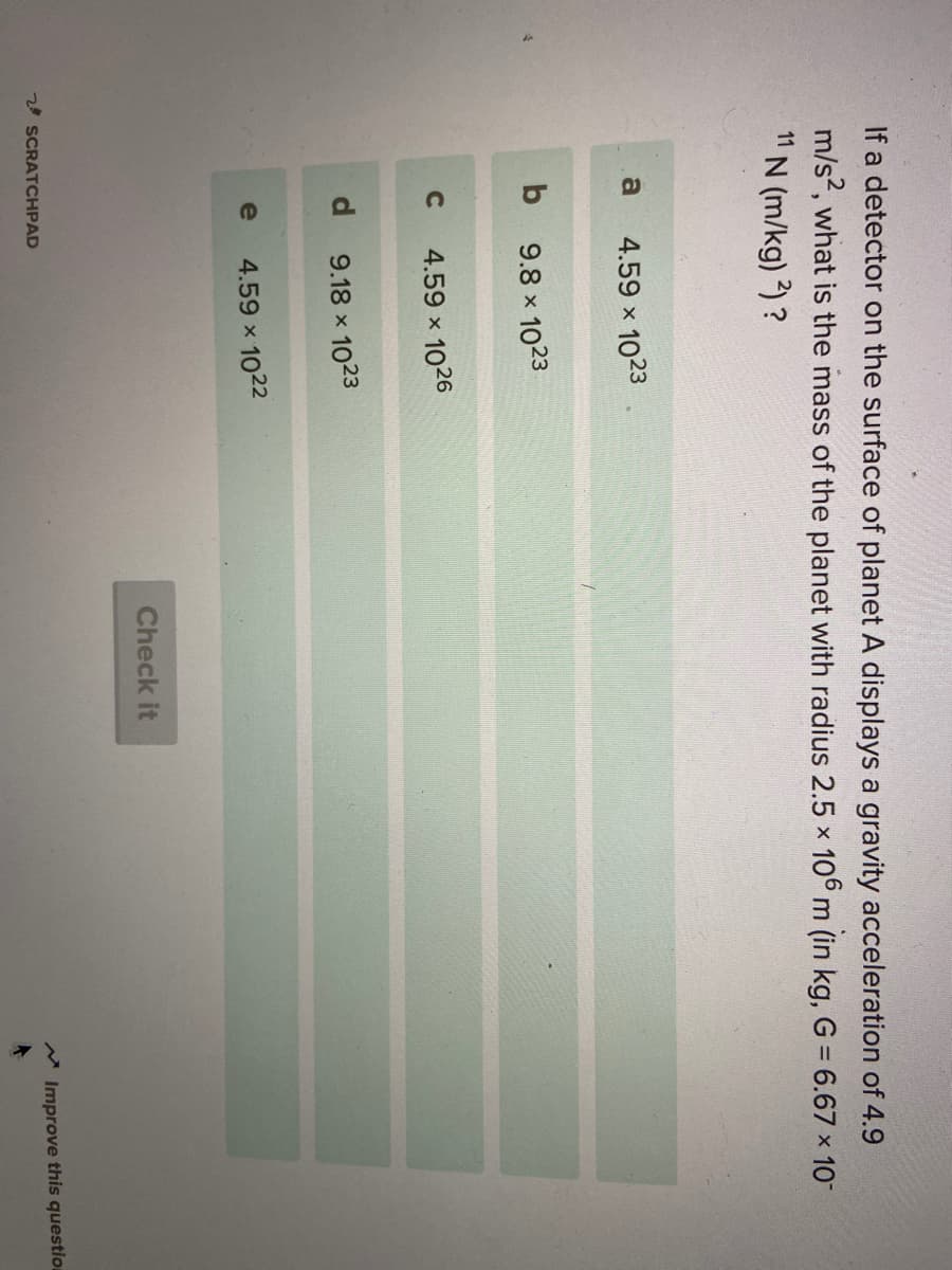 If a detector on the surface of planet A displays a gravity acceleration of 4.9
m/s, what is the mass of the planet with radius 2.5 x 106 m (in kg, G = 6.67 x 10
11
N (m/kg) 2) ?
a
4.59 x 1023
b
9.8 x 1023
C
4.59 x
1026
d.
9.18 x 1023
e
4.59 x 1022
Check it
20 SCRATCHPAD
* Improve this question
