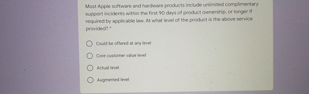 Most Apple software and hardware products include unlimited complimentary
support incidents within the first 90 days of product ownership, or longer if
required by applicable law. At what level of the product is the above service
provided? *
Could be offered at any level
Core customer value level
Actual level
Augmented level
