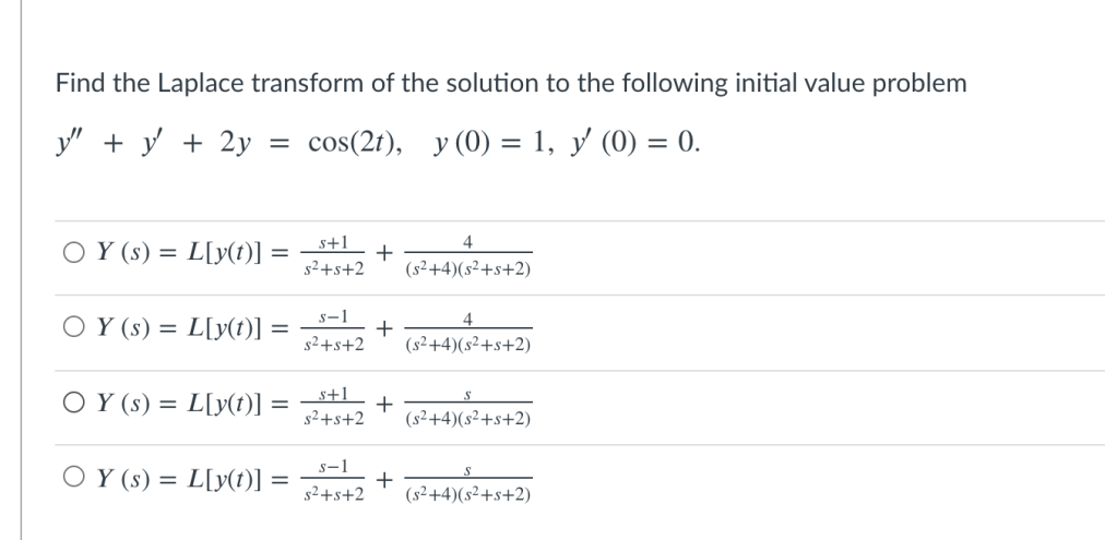 Find the Laplace transform of the solution to the following initial value problem
y" + y + 2y
cos(2t), y (0) = 1, y (0) = 0.
%3D
s+1
4
O Y (s) = L[y(t)]
s2+s+2
(s²+4)(s²+s+2)
s-1
4
O Y (s) = L[y(t)]
+
(s²+4)(s²+s+2)
g2+s+2
O Y (s) = L[y(t)] =
s+1_
s2+s+2
(s²+4)(s²+s+2)
O Y (s) = L[y(t)]
s-1
+
s2+s+2
(s²+4)(s²+s+2)
