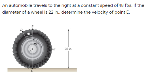 An automobile travels to the right at a constant speed of 48 ft/s. If the
diameter of a wheel is 22 in., determine the velocity of point E.
30
90
22 in.
