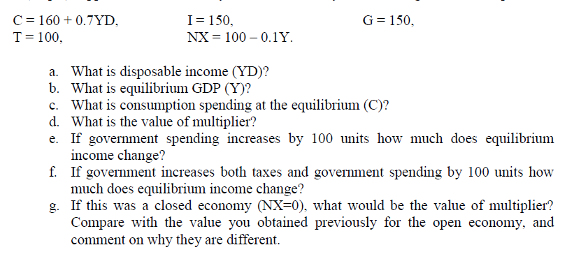 C = 160 + 0.7YD,
I= 150,
G= 150,
T= 100,
NX = 100 – 0.1Y.
a. What is disposable income (YD)?
b. What is equilibrium GDP (Y)?
c. What is consumption spending at the equilibrium (C)?
d. What is the value of multiplier?
e. If government spending increases by 100 units how much does equilibrium
income change?
f. If government increases both taxes and government spending by 100 units how
much does equilibrium income change?
g. If this was a closed economy (NX=0), what would be the value of multiplier?
Compare with the value you obtained previously for the open economy, and
comment on why they are different.

