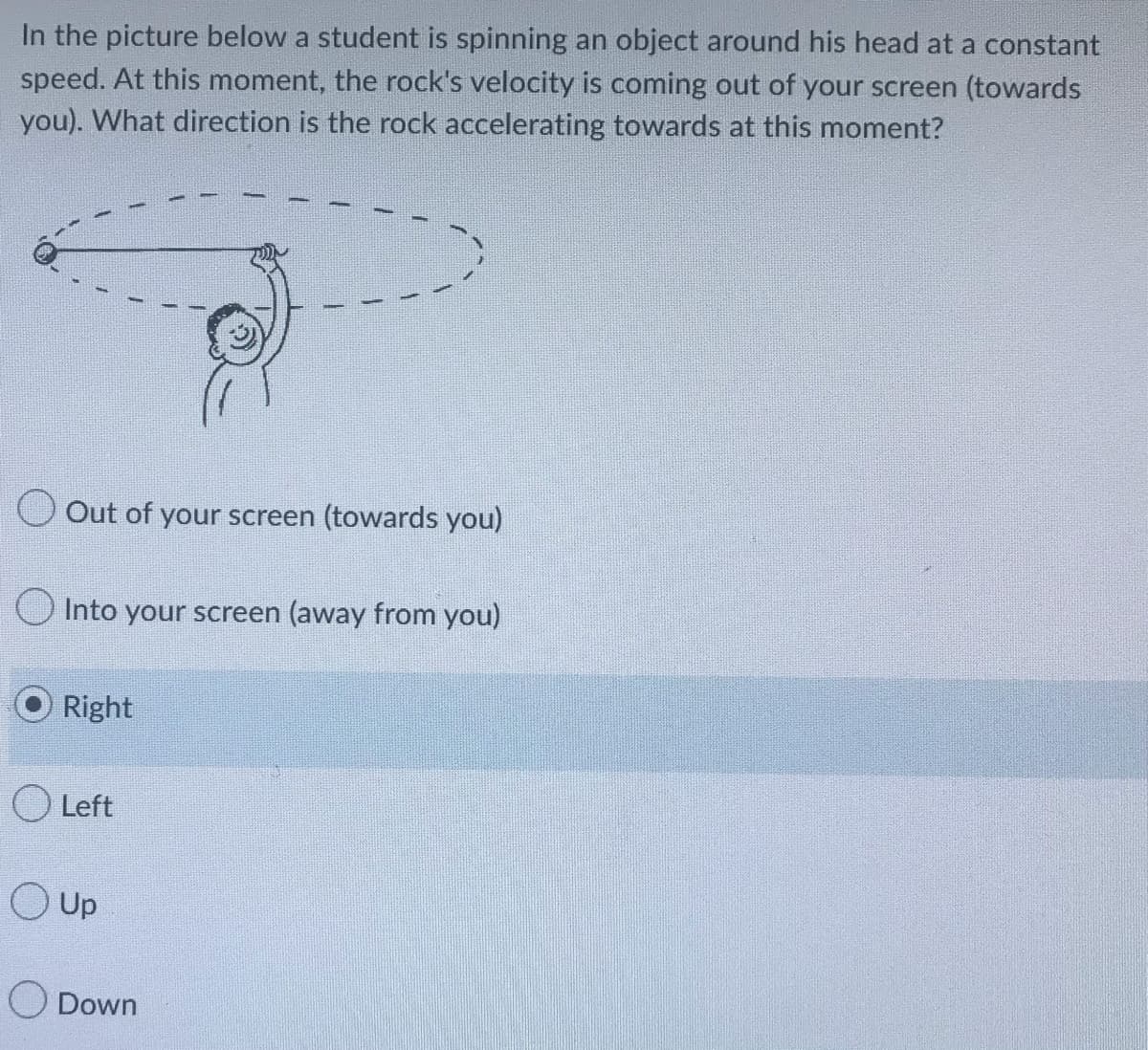 In the picture below a student is spinning an object around his head at a constant
speed. At this moment, the rock's velocity is coming out of your screen (towards
you). What direction is the rock accelerating towards at this moment?
Out of your screen (towards you)
Into your screen (away from you)
Right
O Left
Up
Down