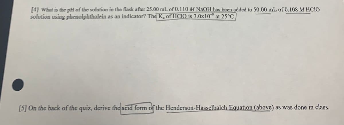 [4} What is the pH of the solution in the flask after 25.00 mL of 0.110 M NAOH has been added to 50.00 mL of 0.108 M HCIO
solution using phenolphthalein as an indicator? The K, of HCIO is 3.0x10 at 25°C.
[5] On the back of the quiz, derive the acıd form of the Henderson-Hasselbalch Equation (above) as was done in class.
