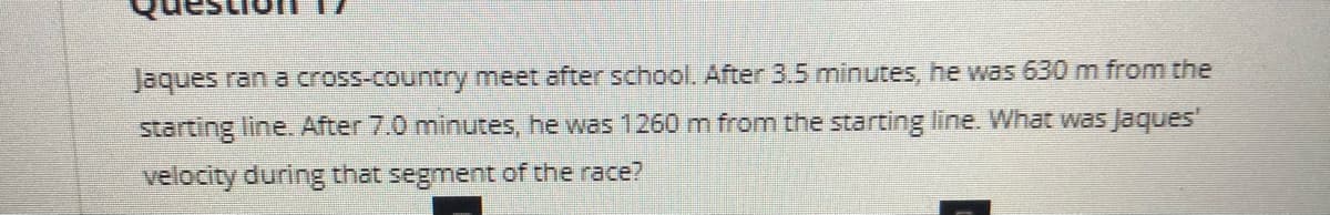 Jaques ran a cross-country meet after school. After 3.5 minutes, he was 630 m from the
starting line. After 7.0 minutes, he was 1260 m from the starting line. What was Jaques'
velocity during that segment of the race?
