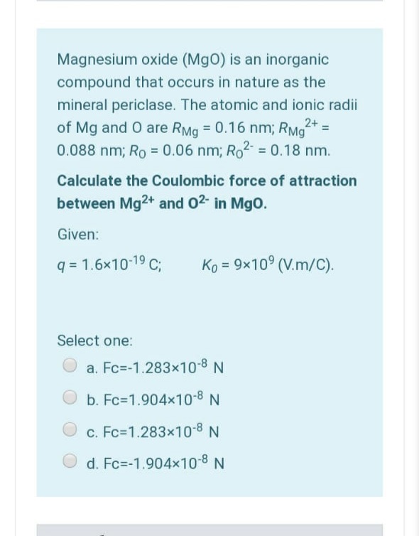 Magnesium oxide (MgO) is an inorganic
compound that occurs in nature as the
mineral periclase. The atomic and ionic radii
2+ =
of Mg and O are RMg = 0.16 nm; RMg
0.088 nm; Ro = 0.06 nm; Ro2 = 0.18 nm.
Calculate the Coulombic force of attraction
between Mg2+ and 02- in Mgo.
Given:
q = 1.6x10-19 C;
Ko =
9x10° (V.m/C).
Select one:
a. Fc=-1.283x10-8 N
b. Fc=1.904x10-8 N
c. Fc=1.283x10-8 N
d. Fc=-1.904x10-8 N
