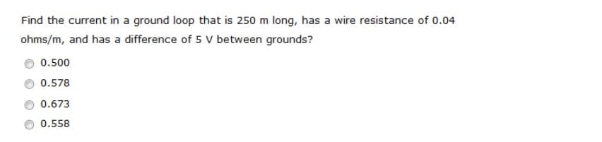 Find the current in a ground loop that is 250 m long, has a wire resistance of 0.04
ohms/m, and has a difference of 5 V between grounds?
0.500
0.578
0.673
0.558
