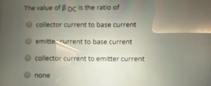 The value of B DC is the ratio of
collector current to base current
emittecurrent to base current
collector current to emitter current
none

