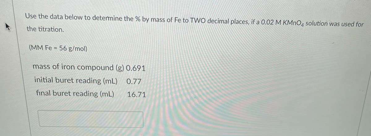 Use the data below to detemine the % by mass of Fe to TWO decimal places, if a 0.02 M KMNO4 solution was used for
the titration.
(MM Fe = 56 g/mol)
mass of iron compound (g) 0.691
initial buret reading (mL)
0.77
final buret reading (mL)
16.71
