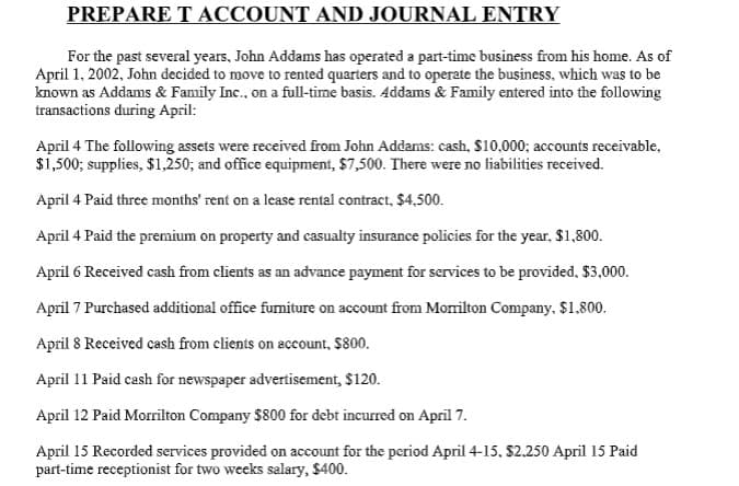PREPARE T ACCOUNT AND JOURNAL ENTRY
For the past several years, John Addams has operated a part-time business from his home. As of
April 1, 2002, John decided to move to rented quarters and to operate the business, which was to be
known as Addams & Family Inc., on a full-time basis. Addams & Family entered into the following
transactions during April:
April 4 The following assets were received from John Addams: cash, $10,000; accounts receivable,
$1,500; supplies, $1,250; and office equipment, $7,500. There were no liabilities received.
April 4 Paid three months' rent on a lease rental contract, $4,500.
April 4 Paid the premium on property and casualty insurance policies for the year, $1,800.
April 6 Received cash from clients as an advance payment for services to be provided, $3,000.
April 7 Purchased additional office furniture on account from Morrilton Company, $1.800.
April 8 Received cash from clients on account, $800.
April 11 Paid cash for newspaper advertisement, $120.
April 12 Paid Morrilton Company $800 for debt incurred on April 7.
April 15 Recorded services provided on account for the period April 4-15, $2.250 April 15 Paid
part-time receptionist for two weeks salary, $400.

