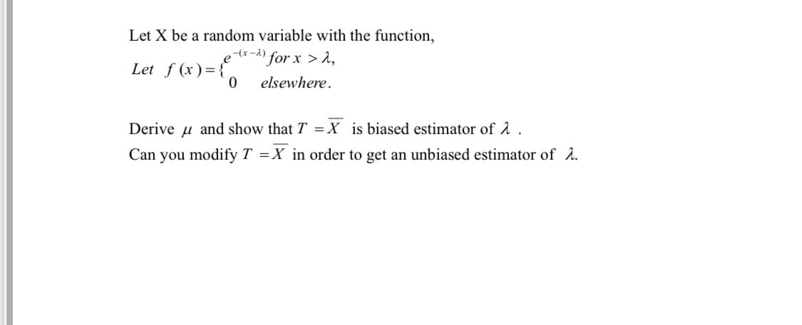 Let X be a random variable with the function,
-(x -A)
"for x > 2,
Let f (x) = {
elsewhere.
Derive
u and show that T = X is biased estimator of 2 .
Can you modify T =X in order to get an unbiased estimator of 2.
