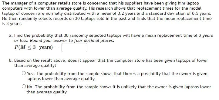 The manager of a computer retails store is concerned that his suppliers have been giving him laptop
computers with lower than average quality. His research shows that replacement times for the model
laptop of concern are normally distributed with a mean of 3.2 years and a standard deviation of 0.5 years.
He then randomly selects records on 30 laptops sold in the past and finds that the mean replacement time
is 3 years.
a. Find the probability that 30 randomly selected laptops will have a mean replacement time of 3 years
or less. Round your answer to four decimal places.
P(M ≤ 3 years)
b. Based on the result above, does it appear that the computer store has been given laptops of lower
than average quality?
O Yes. The probability from the sample shows that there's a possibility that the owner is given
laptops lower than average quality.
O No. The probability from the sample shows it is unlikely that the owner is given laptops lower
than average quality.