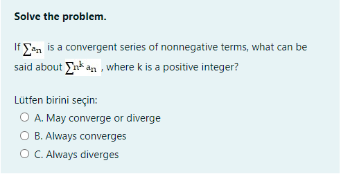 Solve the problem.
If San is a convergent series of nonnegative terms, what can be
said about nk an , where k is a positive integer?
Lütfen birini seçin:
O A. May converge or diverge
B. Always converges
O C. Always diverges
