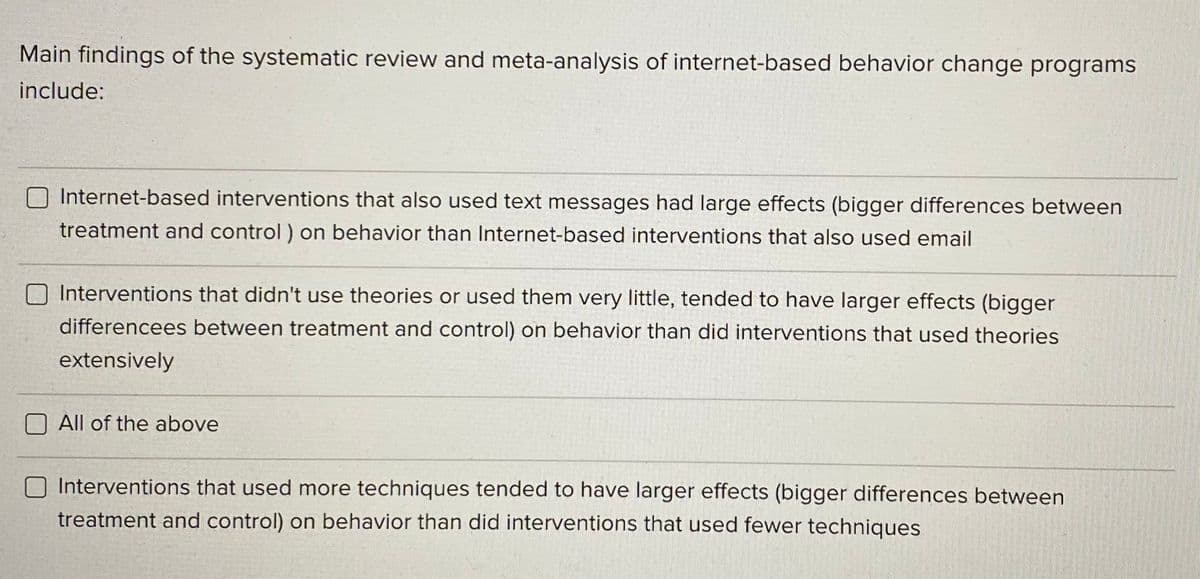 Main findings of the systematic review and meta-analysis of internet-based behavior change programs
include:
Internet-based interventions that also used text messages had large effects (bigger differences between
treatment and control ) on behavior than Internet-based interventions that also used email
O Interventions that didn't use theories or used them very little, tended to have larger effects (bigger
differencees between treatment and control) on behavior than did interventions that used theories
extensively
All of the above
O Interventions that used more techniques tended to have larger effects (bigger differences between
treatment and control) on behavior than did interventions that used fewer techniques
