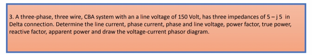 3. A three-phase, three wire, CBA system with an a line voltage of 150 Volt, has three impedances of 5 - j5 in
Delta connection. Determine the line current, phase current, phase and line voltage, power factor, true power,
reactive factor, apparent power and draw the voltage-current phasor diagram.
