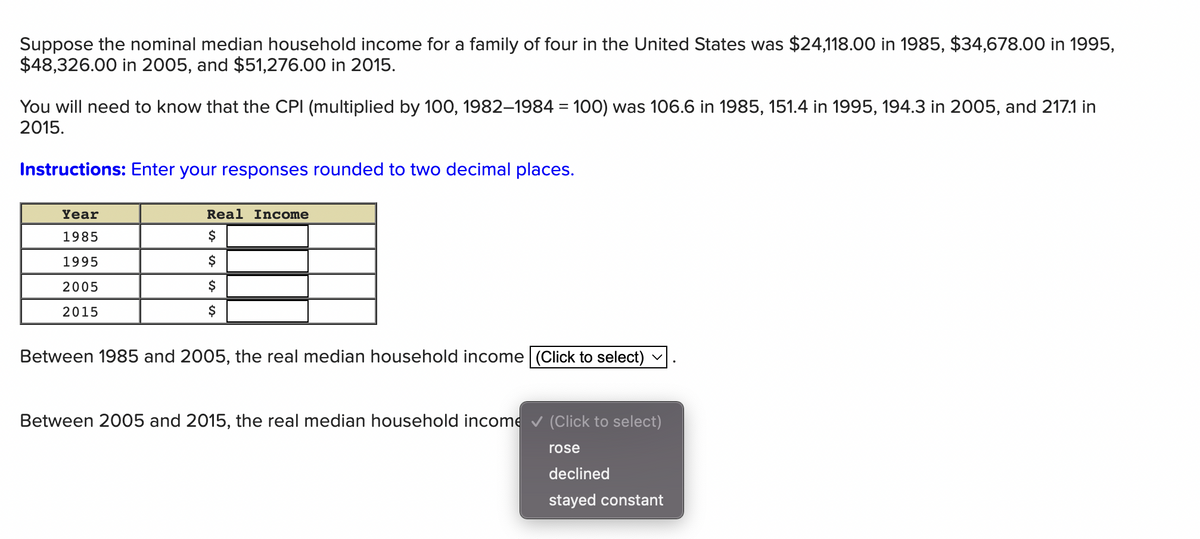 Suppose the nominal median household income for a family of four in the United States was $24,118.00 in 1985, $34,678.00 in 1995,
$48,326.00 in 2005, and $51,276.00 in 2015.
You will need to know that the CPI (multiplied by 100, 1982–1984 = 100) was 106.6 in 1985, 151.4 in 1995, 194.3 in 2005, and 217.1 in
2015.
%3D
Instructions: Enter your responses rounded to two decimal places.
Year
Real Income
1985
$
1995
$
2005
$
2015
$
Between 1985 and 2005, the real median household income (Click to select)
Between 2005 and 2015, the real median household income v (Click to select)
rose
declined
stayed constant
