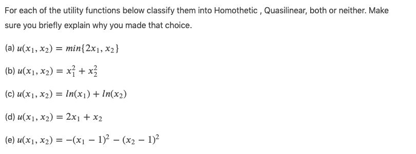 For each of the utility functions below classify them into Homothetic , Quasilinear, both or neither. Make
sure you briefly explain why you made that choice.
(a) u(x1, x2) = min{2x1, x2}
(b) u(x1, x2) = x} + x3
(c) u(x1, x2) = In(x1) + In(x2)
(d) u(x1, x2) = 2x1 + x2
(e) u(x1, x2) = –(x1 – 1)² – (x2 – 1)2
