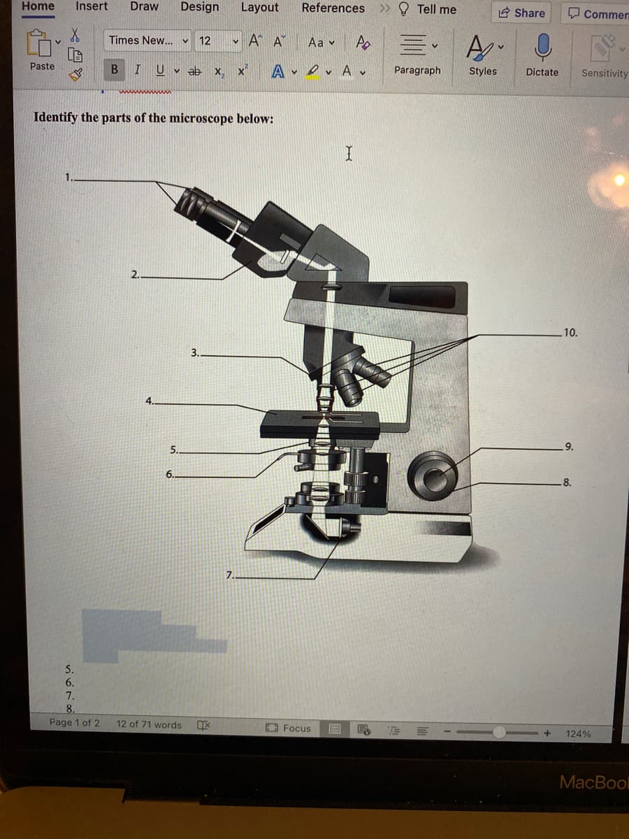 Home
Insert
Draw
Design
Layout
References
>> O Tell me
2 Share
Q Commen
Times New... v
12
Aa v
V.
Paste
B.
U v ab X, X
A v evAv
Paragraph
Styles
Dictate
Sensitivity
Identify the parts of the microscope below:
2.
10.
3.
4.
5.
9.
6.
8.
7.
5.
6.
7.
8.
Page 1 of 2
12 of 71 words
O Focus
124%
МacBool
星A 0
X四
