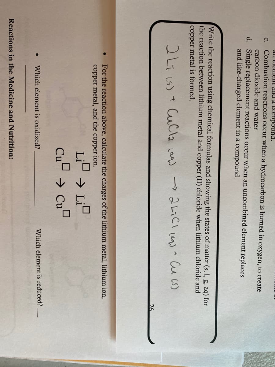 all elemenl and a Conmpound.
c. Combustion reactions occur when a hydrocarbon is burned in oxygen, to create
carbon dioxide and water
d. Single replacement reactions occur when an uncombined element replaces
and like-charged element in a compound.
Write the reaction using chemical formulas and showing the states of matter (s, 1, g, aq) for
the reaction between lithium metal and copper (II) chloride when lithium chloride and
copper metal is formed.
2Liis)+ Ccla caa) → 2しiCi um) Cuじ)
26
For the reaction above, calculate the charges of the lithium metal, lithium ion,
copper metal, and the copper ion.
Li
→ Li
Cu → Cu"
Which element is oxidized?
Which element is reduced?
Reactions in the Medicine and Nutrition:
