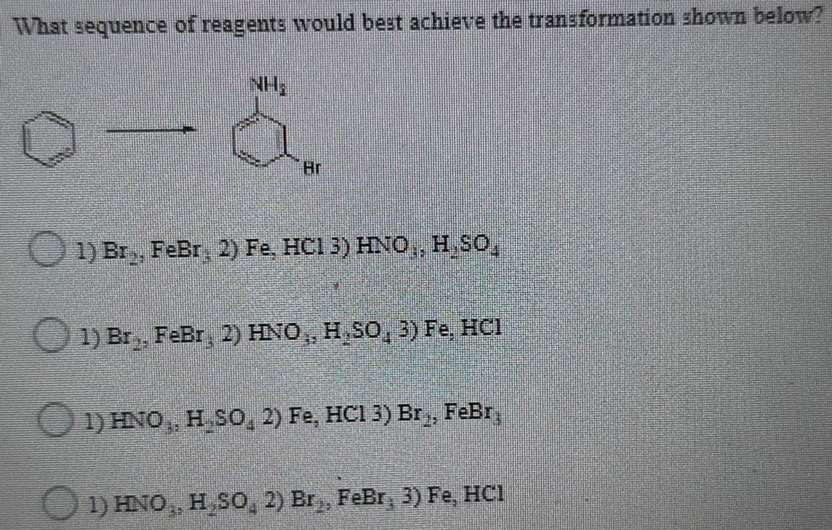 What sequence of reagents would best achieve the transformation shown belon?
Hr
O 1) Br, FeBr 2) Fe, HCl 3) HNO, H SO,
1) Br,, FeBr, 2) HNO, H. SO,3) Fe, HCI
1) HNO,, H So, 2) Fe, HC1 3) Br,, FeBr,
1) HNO, H SO, 2) Br,, FeBr, 3) Fe, HCI
