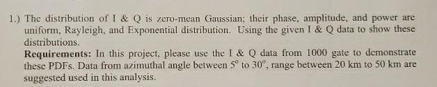 1.) The distribution of I & Q is zero-mean Gaussian; their phase, amplitude, and power are
uniform, Rayleigh, and Exponential distribution. Using the given I & Q data to show these
distributions.
Requirements: In this project, please use the I & Q data from 1000 gate to demonstrate
these PDFS. Data from azimuthal angle between 5° to 30°, range between 20 km to 50 km are
suggested used in this analysis.
