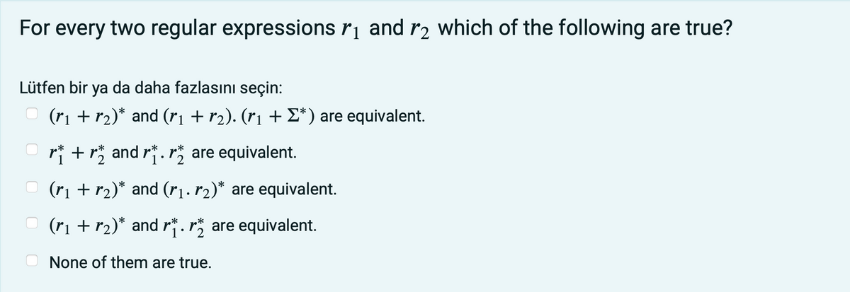 For every two regular expressions r¡ and r2 which of the following are true?
Lütfen bir ya da daha fazlasını seçin:
(ri + r2)* and (rı + r2). (rị + E*) are equivalent.
O ri +r and r. are equivalent.
*
(ri + r2)* and (r1. r2)* are equivalent.
(ri + r2)* and r*.r* are equivalent.
2
None of them are true.
