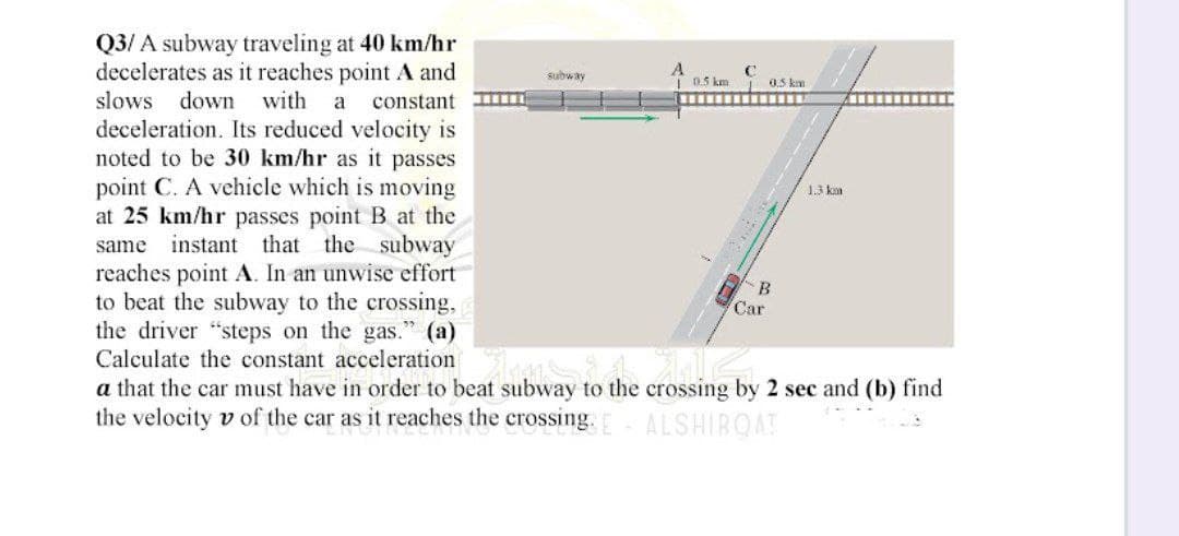 Q3/A subway traveling at 40 km/hr
decelerates as it reaches point A and
slows down with a constant
deceleration. Its reduced velocity is
noted to be 30 km/hr as it passes
point C. A vehicle which is moving
at 25 km/hr passes point B at the
same instant that the subway
reaches point A. In an unwise effort
to beat the subway to the crossing,
the driver "steps on the gas." (a)
Car
Calculate the constant accelerationsi
a that the car must have in order to beat subway to the crossing by 2 sec and (b) find
the velocity v of the car as it reaches the crossing. E ALSHIBQAT
subway
A
C
0.5 km
10.5 km
‒‒‒‒‒‒‒‒‒‒‒‒‒
B
1.3 km