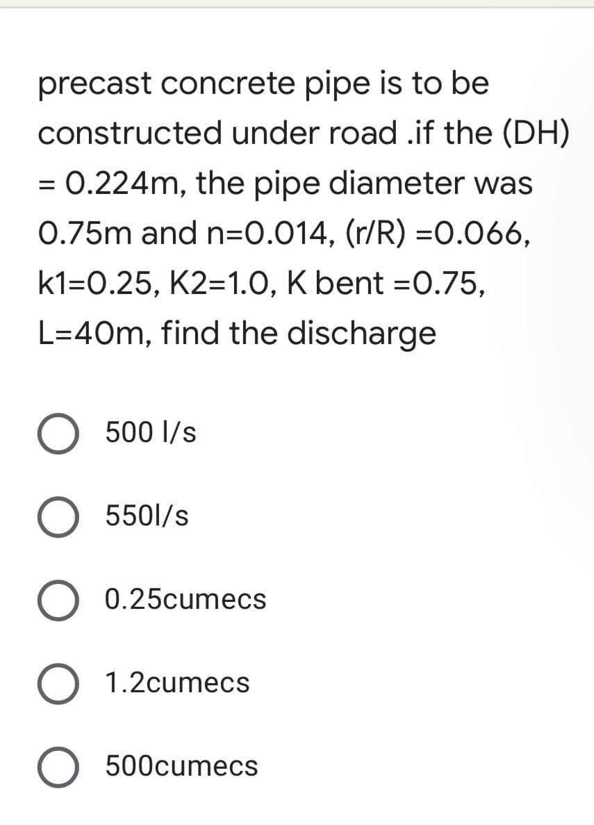 precast concrete pipe is to be
constructed under road .if the (DH)
= 0.224m, the pipe diameter was
0.75m and n=0.014, (r/R) =0.066,
k1=0.25, K2=1.0, K bent = 0.75,
L=40m, find the discharge
O 500 l/s
O 5501/s
O 0.25cumecs
1.2cumecs
O 500cumecs