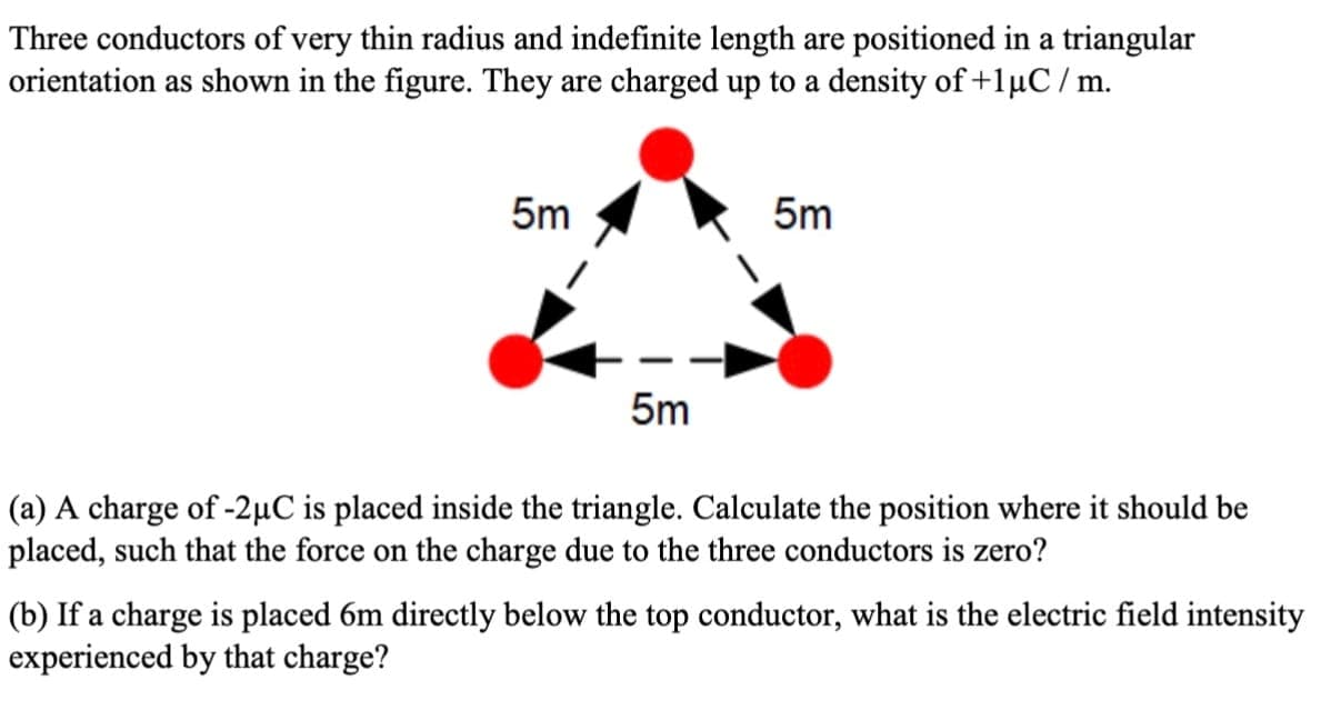 Three conductors of very thin radius and indefinite length are positioned in a triangular
orientation as shown in the figure. They are charged up to a density of +1μC/m.
5m
5m
5m
(a) A charge of -2μC is placed inside the triangle. Calculate the position where it should be
placed, such that the force on the charge due to the three conductors is zero?
(b) If a charge is placed 6m directly below the top conductor, what is the electric field intensity
experienced by that charge?
