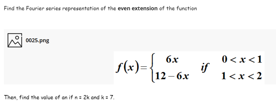 Find the Fourier series representation of the even extension of the function
0025.png
0 < x<1
if
1<x <2
6x
f(x)=
|12— 6х
Then, find the value of an if n = 2k and k = 7.
%3D
