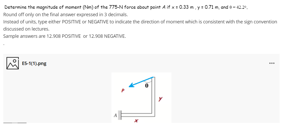 Determine the magnitude of moment (Nm) of the 775-N force about point A if x = 0.33 m , y = 0.71 m, and 0 = 42.20.
Round off only on the final answer expressed in 3 decimals.
Instead of units, type either POSITIVE or NEGATIVE to indicate the direction of moment which is consistent with the sign convention
discussed on lectures.
Sample answers are 12.908 POSITIVE or 12.908 NEGATIVE.
E5-1(1).png
...
